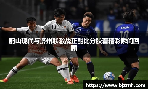 蔚山现代与济州联激战正酣比分胶着精彩瞬间回顾